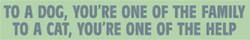 To a dog, you're one of the family.  To a cat, you're one of the help