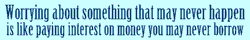 Worrying about something that may never happen is like paying interest on money you may never borrow